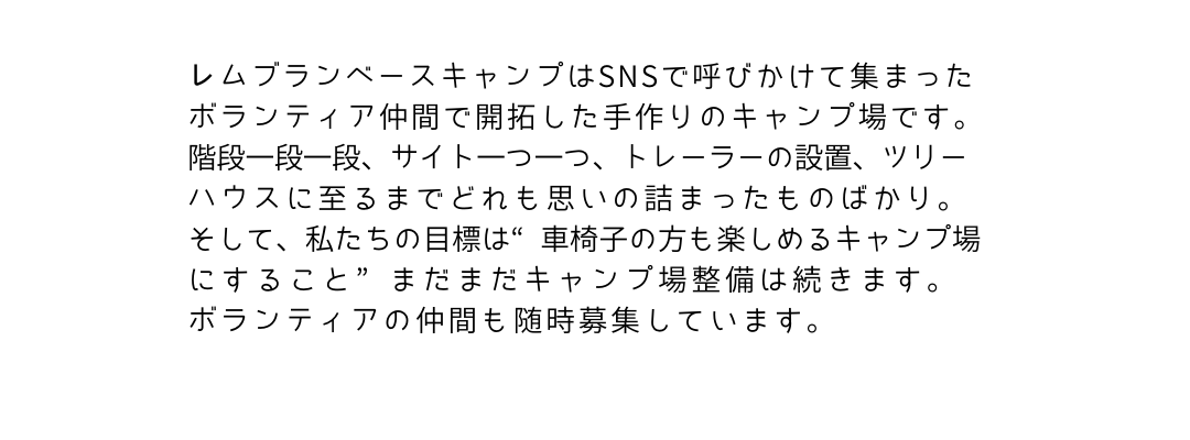 レムブランベースキャンプはSNSで呼びかけて集まったボランティア仲間で開拓した手作りのキャンプ場です。
階段一段一段、サイトの一つ一つ、トレーラーの設置、ツリーハウスに至るまでどれも思いの詰まったものばかり。そして、私たちの目標は”車椅子の方も楽しめるキャンプ場にすること”まだまだキャンプ場整備は続きます。ボランティアの仲間も随時募集しています。